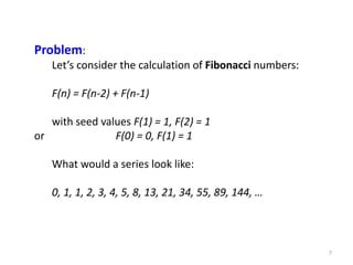 7
Problem:
Let’s consider the calculation of Fibonacci numbers:
F(n) = F(n-2) + F(n-1)
with seed values F(1) = 1, F(2) = 1
or F(0) = 0, F(1) = 1
What would a series look like:
0, 1, 1, 2, 3, 4, 5, 8, 13, 21, 34, 55, 89, 144, …
 