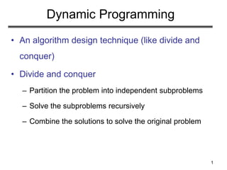 1
Dynamic Programming
• An algorithm design technique (like divide and
conquer)
• Divide and conquer
– Partition the problem into independent subproblems
– Solve the subproblems recursively
– Combine the solutions to solve the original problem
 