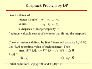 Given n items of
integer weights: w1 w2 … wn
values: v1 v2 … vn
a knapsack of integer capacity W
find most valuable subset of the items that fit into the knapsack
Consider instance defined by first i items and capacity j (j  W).
Let V[i,j] be optimal value of such instance. Then
max {V[i-1,j], vi + V[i-1,j- wi]} if j- wi  0
V[i,j] =
V[i-1,j] if j- wi < 0
Initial conditions: V[0,j] = 0 and V[i,0] = 0
Knapsack Problem by DP
 