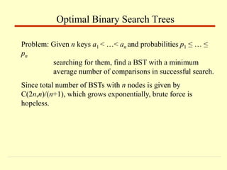 Problem: Given n keys a1 < …< an and probabilities p1 ≤ … ≤
pn
searching for them, find a BST with a minimum
average number of comparisons in successful search.
Since total number of BSTs with n nodes is given by
C(2n,n)/(n+1), which grows exponentially, brute force is
hopeless.
Optimal Binary Search Trees
 