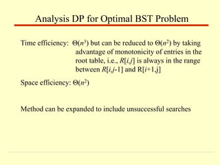 Time efficiency: Θ(n3) but can be reduced to Θ(n2) by taking
advantage of monotonicity of entries in the
root table, i.e., R[i,j] is always in the range
between R[i,j-1] and R[i+1,j]
Space efficiency: Θ(n2)
Method can be expanded to include unsuccessful searches
Analysis DP for Optimal BST Problem
 