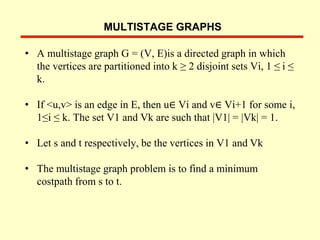 MULTISTAGE GRAPHS
• A multistage graph G = (V, E)is a directed graph in which
the vertices are partitioned into k ≥ 2 disjoint sets Vi, 1 ≤ i ≤
k.
• If <u,v> is an edge in E, then u∈ Vi and v∈ Vi+1 for some i,
1≤i ≤ k. The set V1 and Vk are such that |V1| = |Vk| = 1.
• Let s and t respectively, be the vertices in V1 and Vk
• The multistage graph problem is to find a minimum
costpath from s to t.
 