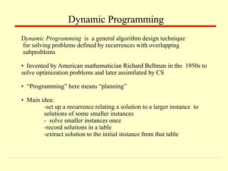 Dynamic Programming is a general algorithm design technique
for solving problems defined by recurrences with overlapping
subproblems
• Invented by American mathematician Richard Bellman in the 1950s to
solve optimization problems and later assimilated by CS
• “Programming” here means “planning”
• Main idea:
-set up a recurrence relating a solution to a larger instance to
solutions of some smaller instances
- solve smaller instances once
-record solutions in a table
-extract solution to the initial instance from that table
Dynamic Programming
 