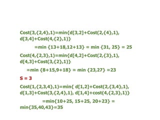 Cost(3,{2,4},1)=min{d[3,2]+Cost(2,{4},1),
d[3,4]+Cost(4,{2},1)}
=min {13+18,12+13} = min {31, 25} = 25
Cost(4,{2,3},1)=min{d[4,2]+Cost(2,{3},1),
d[4,3]+Cost(3,{2},1)}
=min {8+15,9+18} = min {23,27} =23
S = 3
Cost(1,{2,3,4},1)=min{ d[1,2]+Cost(2,{3,4},1),
d[1,3]+Cost(3,{2,4},1), d[1,4]+cost(4,{2,3},1)}
=min{10+25, 15+25, 20+23} =
min{35,40,43}=35
 