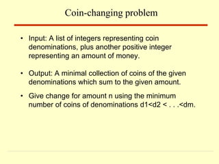 • Input: A list of integers representing coin
denominations, plus another positive integer
representing an amount of money.
• Output: A minimal collection of coins of the given
denominations which sum to the given amount.
• Give change for amount n using the minimum
number of coins of denominations d1<d2 < . . .<dm.
Coin-changing problem
 