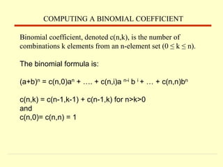 Binomial coefficient, denoted c(n,k), is the number of
combinations k elements from an n-element set (0 ≤ k ≤ n).
The binomial formula is:
(a+b)n = c(n,0)an + …. + c(n,i)a n-i b i + … + c(n,n)bn
c(n,k) = c(n-1,k-1) + c(n-1,k) for n>k>0
and
c(n,0)= c(n,n) = 1
COMPUTING A BINOMIAL COEFFICIENT
 