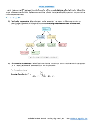 Mohammad Imam Hossain, Lecturer, Dept. of CSE, UIU. Email: imambuet11@gmail.com
Dynamic Programming
Dynamic Programming (DP) is an algorithmic technique for solving an optimization problem by breaking it down into
simpler subproblems and utilizing the fact that the optimal solution to the overall problem depends upon the optimal
solution to its subproblems.
Characteristics of DP
1) Overlapping Subproblems: Subproblems are smaller versions of the original problem. Any problem has
overlapping sub-problems if finding its solution involves solving the same subproblem multiple times.
2) Optimal Substructure Property: Any problem has optimal substructure property if its overall optimal solution
can be constructed from the optimal solutions of its subproblems.
For Fibonacci numbers,
Recursive formula: 𝑓𝑖𝑏(𝑛) = {
0; 𝑛 = 0
1; 𝑛 = 1
𝑓𝑖𝑏(𝑛 − 1) + 𝑓𝑖𝑏(𝑛 − 2); 𝑛 > 1
 