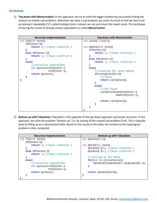 Mohammad Imam Hossain, Lecturer, Dept. of CSE, UIU. Email: imambuet11@gmail.com
DP Methods
1) Top-down with Memorization: In this approach, we try to solve the bigger problem by recursively finding the
solution to smaller sub-problems. Whenever we solve a sub-problem, we cache its result so that we don’t end
up solving it repeatedly if it’s called multiple times. Instead, we can just return the saved result. This technique
of storing the results of already solved subproblems is called Memorization.
Recursive Implementation Top-down with Memorization
int fib(int term){
if(term==0){
return 0; ///base condition 1
}
else if(term==1){
return 1; ///base condition 2
}
else{
///recursive subproblems
int myresult=fib(term-1)
+fib(term-2);
return myresult;
}
}
int cache[100]={0};
int memfib(int term){
if(term==0){
return 0; ///base condition 1
}
else if(term==1){
return 1; ///base condition 1
}
else{
///checking the cache memory
if(cache[term]!=0){
///found
return cache[term];
}
else{
///not found
cache[term]=memfib(term-1)
+memfib(term-2);
return cache[term];
}
}
}
2) Bottom-up with Tabulation: Tabulation is the opposite of the top-down approach and avoids recursion. In this
approach, we solve the problem “bottom-up” (i.e. by solving all the related sub-problems first). This is typically
done by filling up an n-dimensional table. Based on the results in the table, the solution to the top/original
problem is then computed.
Recursive Implementation Bottom-up with Tabulation
int fib(int term){
if(term==0){
return 0; ///base condition 1
}
else if(term==1){
return 1; ///base condition 2
}
else{
///recursive subproblems
int myresult=fib(term-1)
+fib(term-2);
return myresult;
}
}
int dptable[100];
int dpfib(int term){
dptable[0]=0; ///base condition 1
dptable[1]=1; ///base condition 2
///filling up the table
for(int t=2;t<=term;t++){
dptable[t]=dptable[t-1]+dptable[t-2];
}
return dptable[term];
}
 