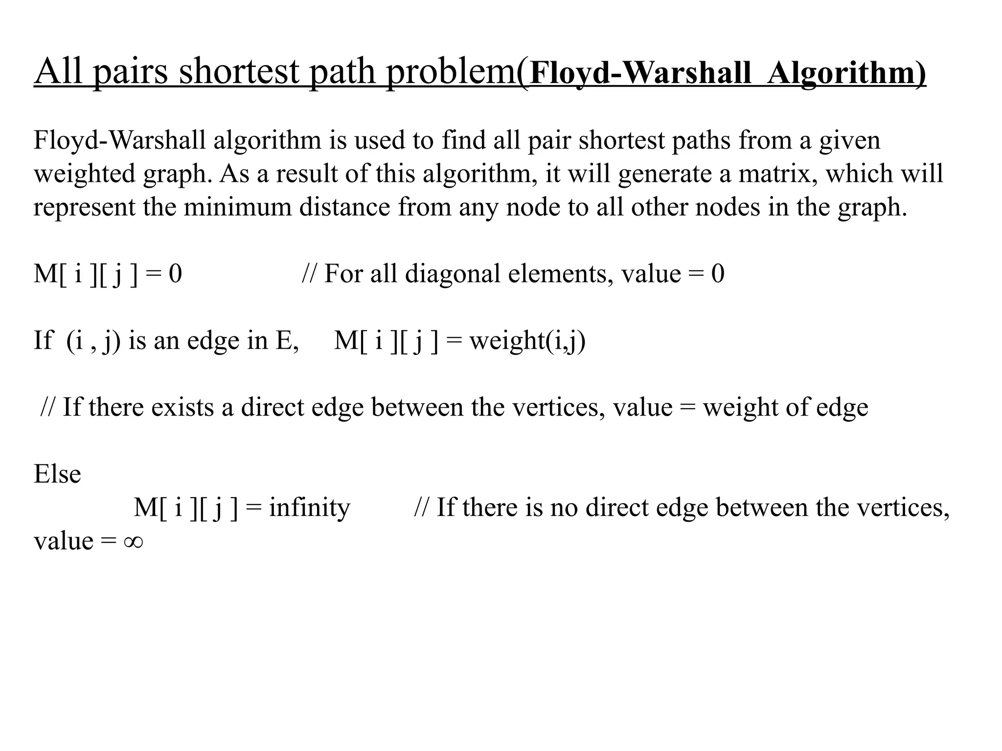 All pairs shortest path problem(Floyd-Warshall Algorithm)
Floyd-Warshall algorithm is used to find all pair shortest paths from a given
weighted graph. As a result of this algorithm, it will generate a matrix, which will
represent the minimum distance from any node to all other nodes in the graph.
M[ i ][ j ] = 0 // For all diagonal elements, value = 0
If (i , j) is an edge in E, M[ i ][ j ] = weight(i,j)
// If there exists a direct edge between the vertices, value = weight of edge
Else
M[ i ][ j ] = infinity // If there is no direct edge between the vertices,
value = ∞
 