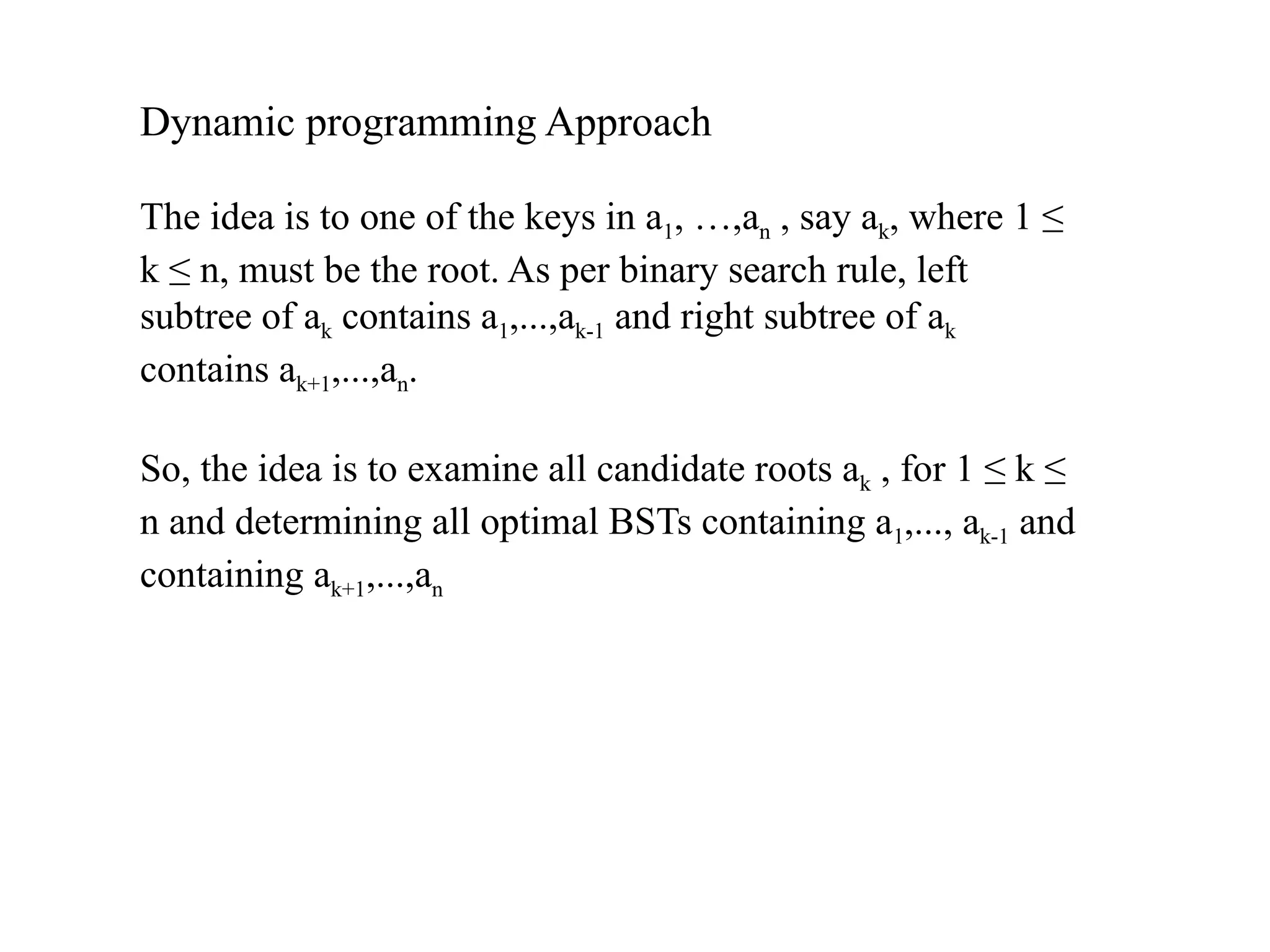 Dynamic programming Approach
The idea is to one of the keys in a1, …,an , say ak, where 1 ≤
k ≤ n, must be the root. As per binary search rule, left
subtree of ak contains a1,...,ak-1 and right subtree of ak
contains ak+1,...,an.
So, the idea is to examine all candidate roots ak , for 1 ≤ k ≤
n and determining all optimal BSTs containing a1,..., ak-1 and
containing ak+1,...,an
 
