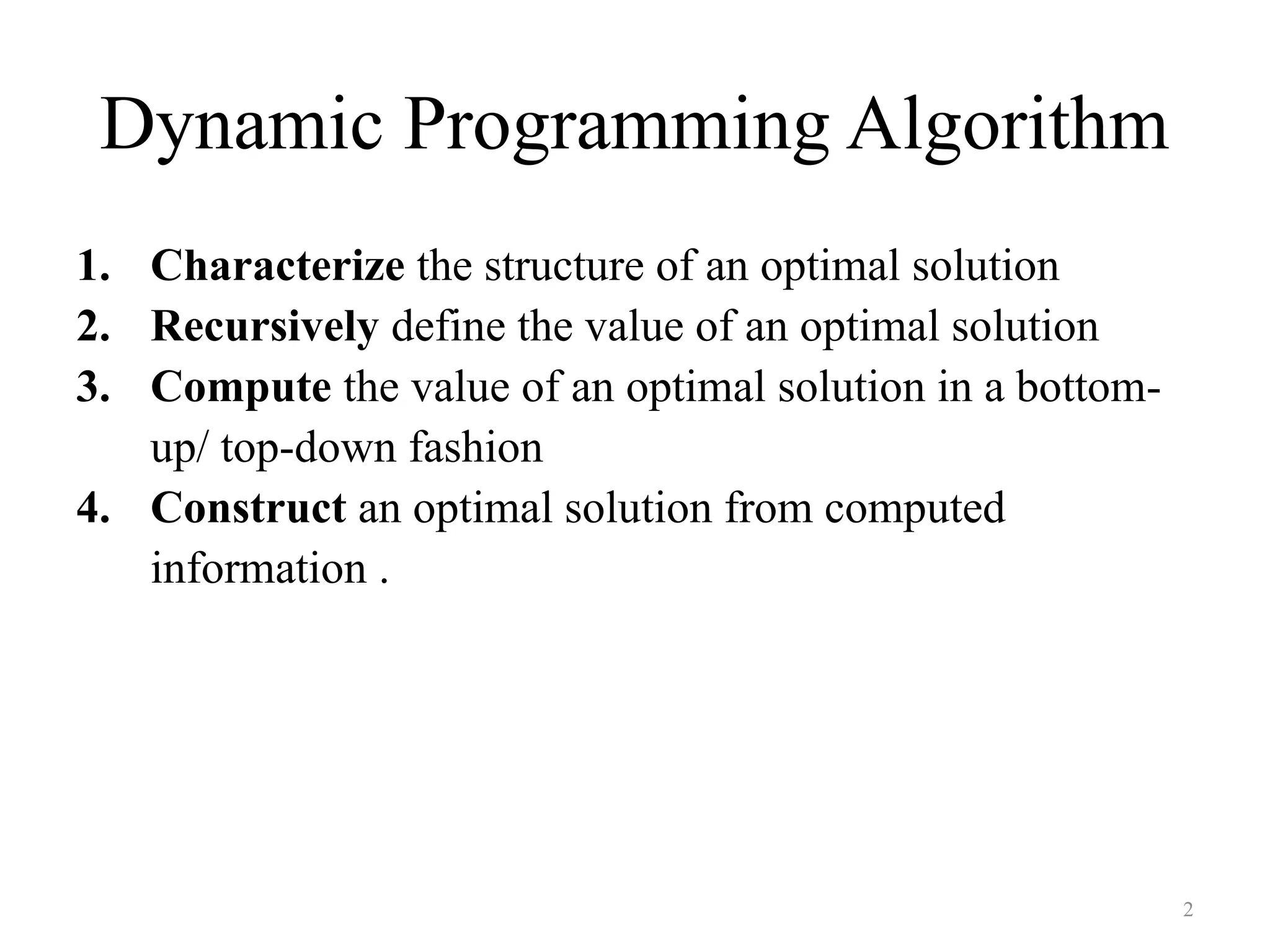 2
Dynamic Programming Algorithm
1. Characterize the structure of an optimal solution
2. Recursively define the value of an optimal solution
3. Compute the value of an optimal solution in a bottom-
up/ top-down fashion
4. Construct an optimal solution from computed
information .
 