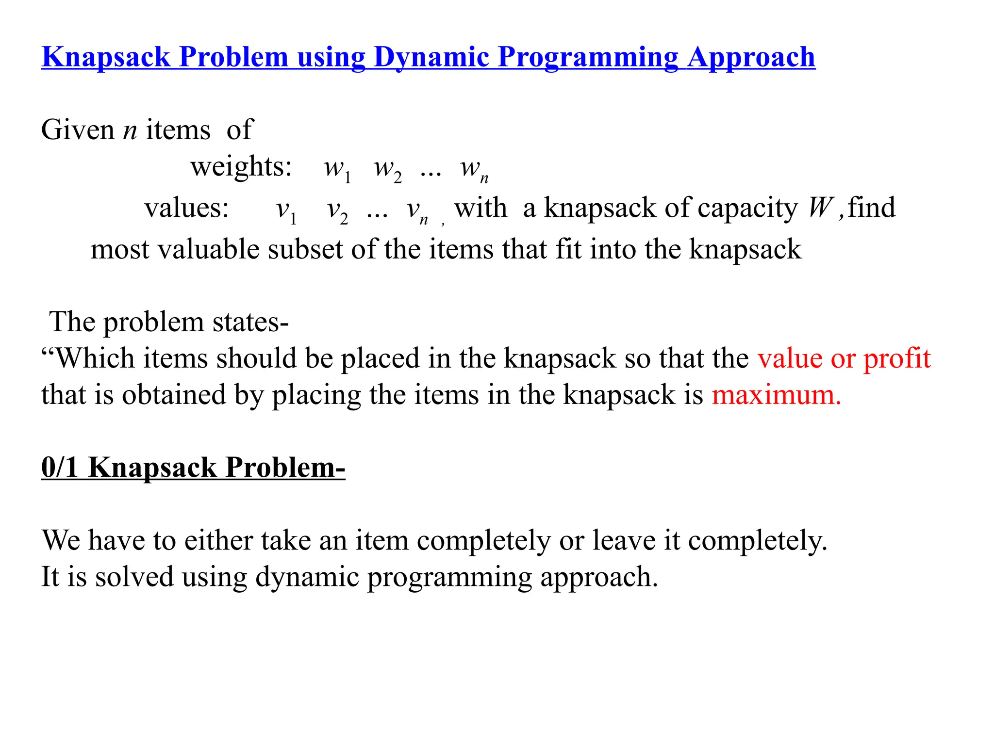 Knapsack Problem using Dynamic Programming Approach
Given n items of
weights: w1 w2 … wn
values: v1 v2 … vn , with a knapsack of capacity W ,find
most valuable subset of the items that fit into the knapsack
The problem states-
“Which items should be placed in the knapsack so that the value or profit
that is obtained by placing the items in the knapsack is maximum.
0/1 Knapsack Problem-
We have to either take an item completely or leave it completely.
It is solved using dynamic programming approach.
 