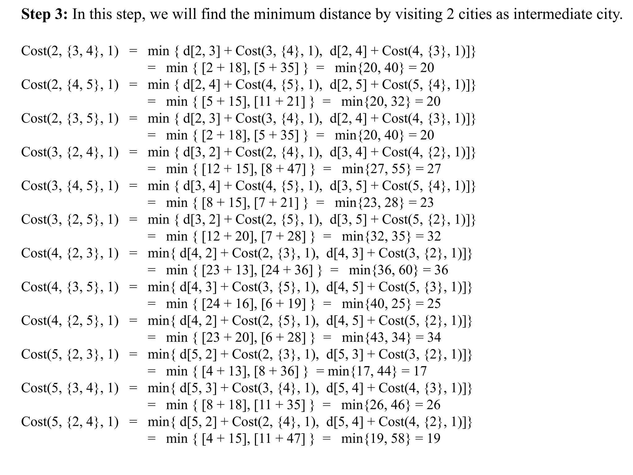 Step 3: In this step, we will find the minimum distance by visiting 2 cities as intermediate city.
Cost(2, {3, 4}, 1) = min { d[2, 3] + Cost(3, {4}, 1), d[2, 4] + Cost(4, {3}, 1)]}
= min { [2 + 18], [5 + 35] } = min{20, 40} = 20
Cost(2, {4, 5}, 1) = min { d[2, 4] + Cost(4, {5}, 1), d[2, 5] + Cost(5, {4}, 1)]}
= min { [5 + 15], [11 + 21] } = min{20, 32} = 20
Cost(2, {3, 5}, 1) = min { d[2, 3] + Cost(3, {4}, 1), d[2, 4] + Cost(4, {3}, 1)]}
= min { [2 + 18], [5 + 35] } = min{20, 40} = 20
Cost(3, {2, 4}, 1) = min { d[3, 2] + Cost(2, {4}, 1), d[3, 4] + Cost(4, {2}, 1)]}
= min { [12 + 15], [8 + 47] } = min{27, 55} = 27
Cost(3, {4, 5}, 1) = min { d[3, 4] + Cost(4, {5}, 1), d[3, 5] + Cost(5, {4}, 1)]}
= min { [8 + 15], [7 + 21] } = min{23, 28} = 23
Cost(3, {2, 5}, 1) = min { d[3, 2] + Cost(2, {5}, 1), d[3, 5] + Cost(5, {2}, 1)]}
= min { [12 + 20], [7 + 28] } = min{32, 35} = 32
Cost(4, {2, 3}, 1) = min{ d[4, 2] + Cost(2, {3}, 1), d[4, 3] + Cost(3, {2}, 1)]}
= min { [23 + 13], [24 + 36] } = min{36, 60} = 36
Cost(4, {3, 5}, 1) = min{ d[4, 3] + Cost(3, {5}, 1), d[4, 5] + Cost(5, {3}, 1)]}
= min { [24 + 16], [6 + 19] } = min{40, 25} = 25
Cost(4, {2, 5}, 1) = min{ d[4, 2] + Cost(2, {5}, 1), d[4, 5] + Cost(5, {2}, 1)]}
= min { [23 + 20], [6 + 28] } = min{43, 34} = 34
Cost(5, {2, 3}, 1) = min{ d[5, 2] + Cost(2, {3}, 1), d[5, 3] + Cost(3, {2}, 1)]}
= min { [4 + 13], [8 + 36] } = min{17, 44} = 17
Cost(5, {3, 4}, 1) = min{ d[5, 3] + Cost(3, {4}, 1), d[5, 4] + Cost(4, {3}, 1)]}
= min { [8 + 18], [11 + 35] } = min{26, 46} = 26
Cost(5, {2, 4}, 1) = min{ d[5, 2] + Cost(2, {4}, 1), d[5, 4] + Cost(4, {2}, 1)]}
= min { [4 + 15], [11 + 47] } = min{19, 58} = 19
 
