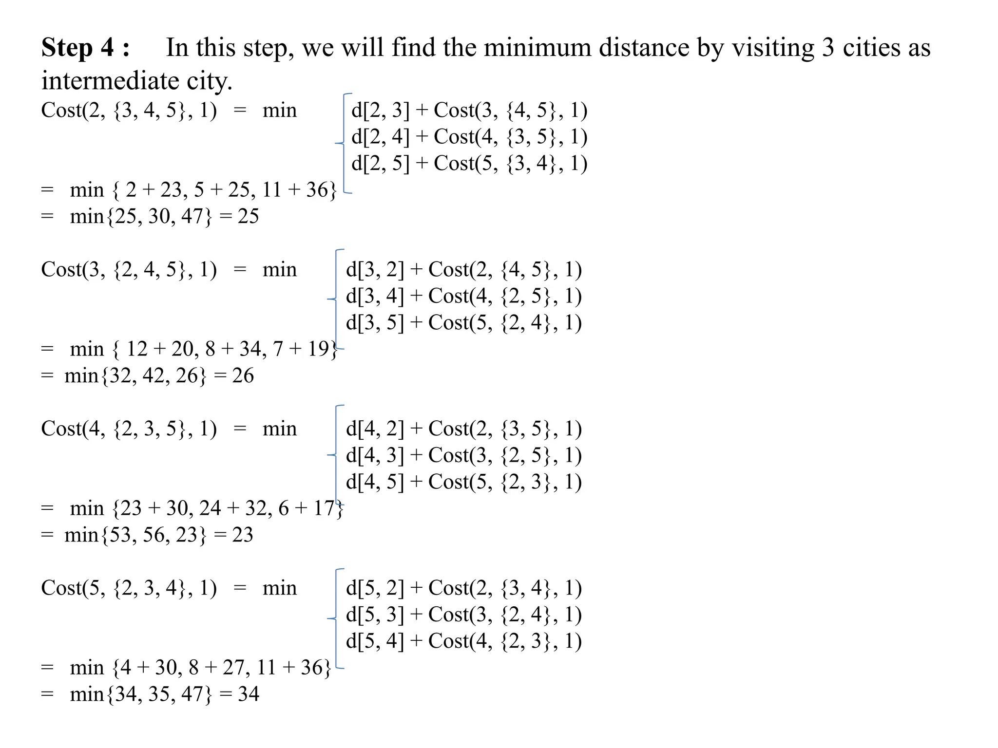 Step 4 : In this step, we will find the minimum distance by visiting 3 cities as
intermediate city.
Cost(2, {3, 4, 5}, 1) = min d[2, 3] + Cost(3, {4, 5}, 1)
d[2, 4] + Cost(4, {3, 5}, 1)
d[2, 5] + Cost(5, {3, 4}, 1)
= min { 2 + 23, 5 + 25, 11 + 36}
= min{25, 30, 47} = 25
Cost(3, {2, 4, 5}, 1) = min d[3, 2] + Cost(2, {4, 5}, 1)
d[3, 4] + Cost(4, {2, 5}, 1)
d[3, 5] + Cost(5, {2, 4}, 1)
= min { 12 + 20, 8 + 34, 7 + 19}
= min{32, 42, 26} = 26
Cost(4, {2, 3, 5}, 1) = min d[4, 2] + Cost(2, {3, 5}, 1)
d[4, 3] + Cost(3, {2, 5}, 1)
d[4, 5] + Cost(5, {2, 3}, 1)
= min {23 + 30, 24 + 32, 6 + 17}
= min{53, 56, 23} = 23
Cost(5, {2, 3, 4}, 1) = min d[5, 2] + Cost(2, {3, 4}, 1)
d[5, 3] + Cost(3, {2, 4}, 1)
d[5, 4] + Cost(4, {2, 3}, 1)
= min {4 + 30, 8 + 27, 11 + 36}
= min{34, 35, 47} = 34
 