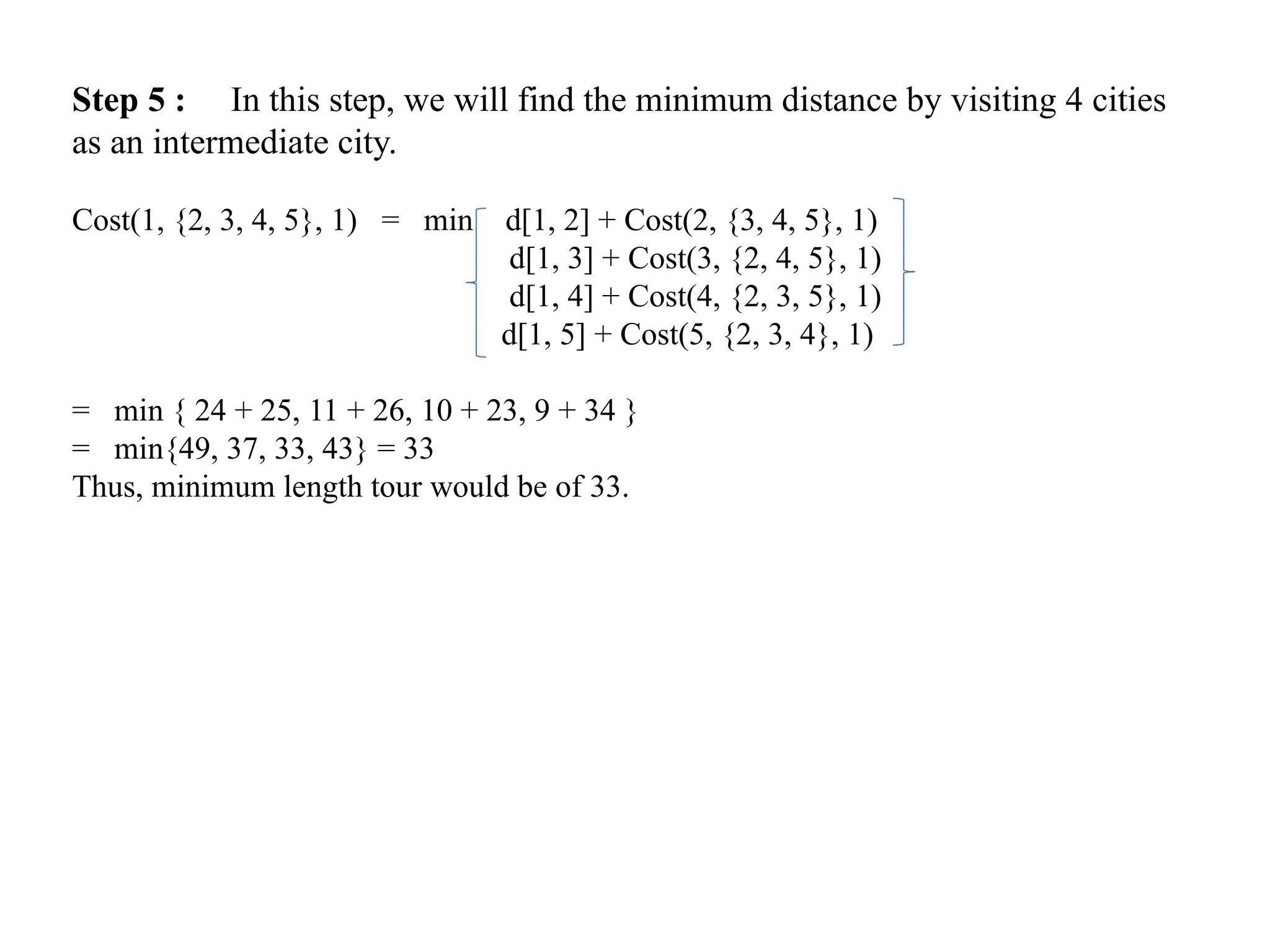 Step 5 : In this step, we will find the minimum distance by visiting 4 cities
as an intermediate city.
Cost(1, {2, 3, 4, 5}, 1) = min d[1, 2] + Cost(2, {3, 4, 5}, 1)
d[1, 3] + Cost(3, {2, 4, 5}, 1)
d[1, 4] + Cost(4, {2, 3, 5}, 1)
d[1, 5] + Cost(5, {2, 3, 4}, 1)
= min { 24 + 25, 11 + 26, 10 + 23, 9 + 34 }
= min{49, 37, 33, 43} = 33
Thus, minimum length tour would be of 33.
 