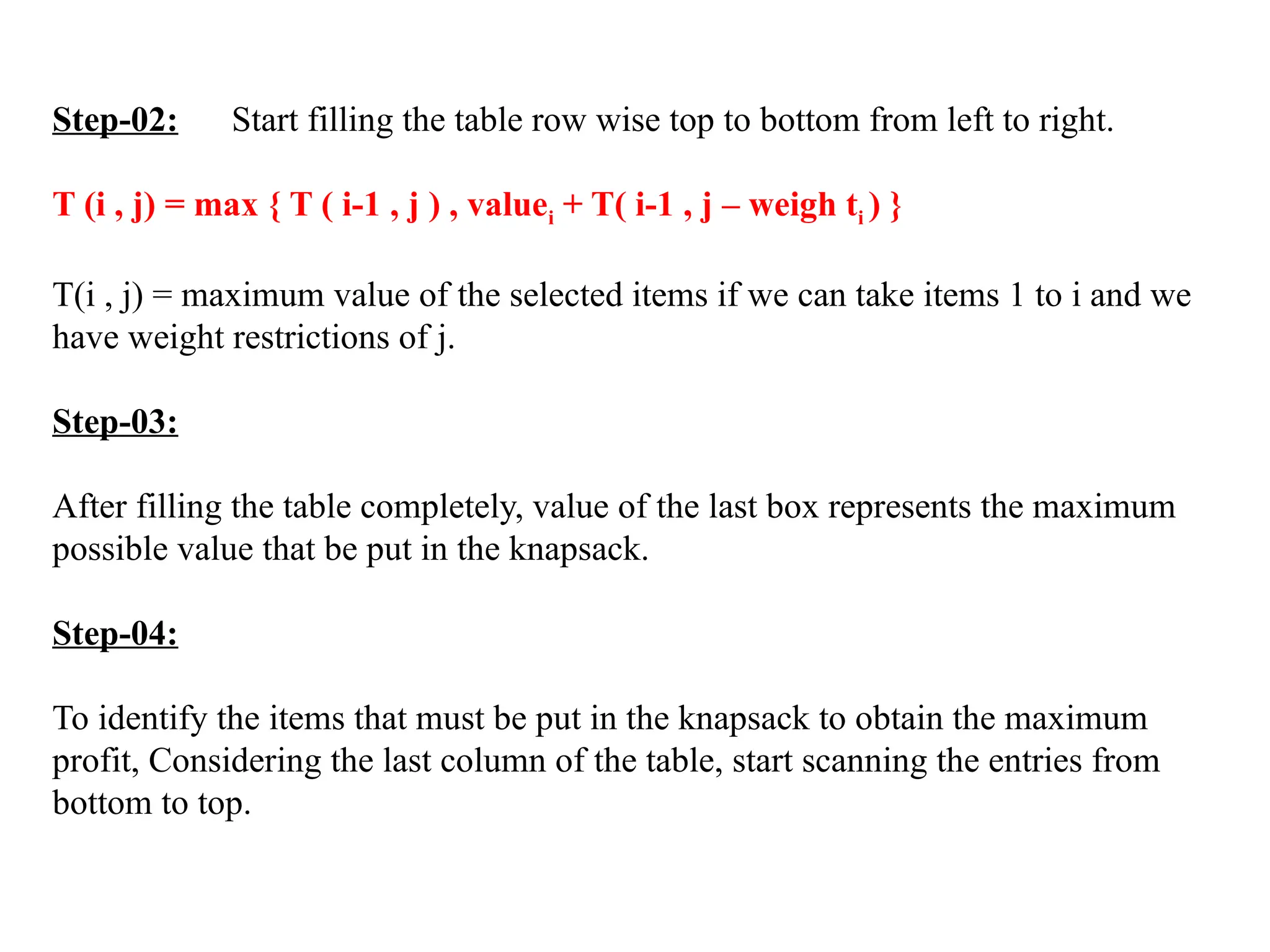 Step-02: Start filling the table row wise top to bottom from left to right.
T (i , j) = max { T ( i-1 , j ) , valuei + T( i-1 , j – weigh ti ) }
T(i , j) = maximum value of the selected items if we can take items 1 to i and we
have weight restrictions of j.
Step-03:
After filling the table completely, value of the last box represents the maximum
possible value that be put in the knapsack.
Step-04:
To identify the items that must be put in the knapsack to obtain the maximum
profit, Considering the last column of the table, start scanning the entries from
bottom to top.
 