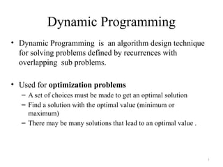 1
Dynamic Programming
• Dynamic Programming is an algorithm design technique
for solving problems defined by recurrences with
overlapping sub problems.
• Used for optimization problems
– A set of choices must be made to get an optimal solution
– Find a solution with the optimal value (minimum or
maximum)
– There may be many solutions that lead to an optimal value .
 