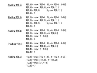 Finding T(2,1) T(2,1) = max { T(2-1 , 1) , 4 + T(2-1 , 1-3) }
T(2,1) = max { T(1,1) , 4 + T(1,-2) }
T(2,1) = T(1,1) { Ignore T(1,-2) }
T(2,1) = 0
Finding T(2,2) T(2,2) = max { T(2-1 , 2) , 4 + T(2-1 , 2-3) }
T(2,2) = max { T(1,2) , 4 + T(1,-1) }
T(2,2) = T(1,2) { Ignore T(1,-1) }
T(2,2) = 3
Finding T(2,3) T(2,3) = max { T(2-1 , 3) , 4 + T(2-1 , 3-3) }
T(2,3) = max { T(1,3) , 4 + T(1,0) }
T(2,3) = max { 3 , 4+0 }
T(2,3) = 4
Finding T(2,4) T(2,4) = max { T(2-1 , 4) , 4 + T(2-1 , 4-3) }
T(2,4) = max { T(1,4) , 4 + T(1,1) }
T(2,4) = max { 3 , 4+0 }
T(2,4) = 4
T(2,5) = max { T(2-1 , 5) , 4 + T(2-1 , 5-3) }
T(2,5) = max { T(1,5) , 4 + T(1,2) }
T(2,5) = max { 3 , 4+3 }
T(2,5) = 7
Finding T(2,5)
 