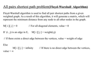 All pairs shortest path problem(Floyd-Warshall Algorithm)
Floyd-Warshall algorithm is used to find all pair shortest paths from a given
weighted graph. As a result of this algorithm, it will generate a matrix, which will
represent the minimum distance from any node to all other nodes in the graph.
M[ i ][ j ] = 0 // For all diagonal elements, value = 0
If (i , j) is an edge in E, M[ i ][ j ] = weight(i,j)
// If there exists a direct edge between the vertices, value = weight of edge
Else
M[ i ][ j ] = infinity // If there is no direct edge between the vertices,
value = ∞
 