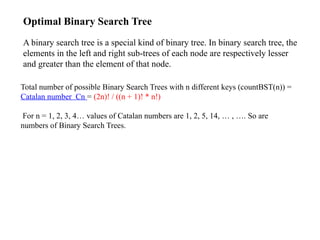 Total number of possible Binary Search Trees with n different keys (countBST(n)) =
Catalan number Cn = (2n)! / ((n + 1)! * n!)
For n = 1, 2, 3, 4… values of Catalan numbers are 1, 2, 5, 14, … , …. So are
numbers of Binary Search Trees.
Optimal Binary Search Tree
A binary search tree is a special kind of binary tree. In binary search tree, the
elements in the left and right sub-trees of each node are respectively lesser
and greater than the element of that node.
 