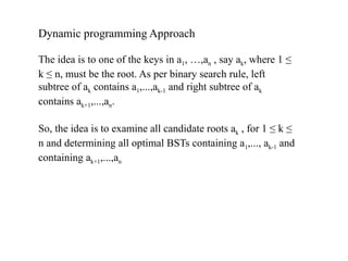 Dynamic programming Approach
The idea is to one of the keys in a1, …,an , say ak, where 1 ≤
k ≤ n, must be the root. As per binary search rule, left
subtree of ak contains a1,...,ak-1 and right subtree of ak
contains ak+1,...,an.
So, the idea is to examine all candidate roots ak , for 1 ≤ k ≤
n and determining all optimal BSTs containing a1,..., ak-1 and
containing ak+1,...,an
 