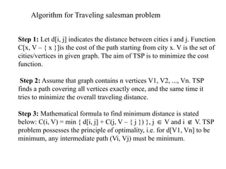 Algorithm for Traveling salesman problem
Step 1: Let d[i, j] indicates the distance between cities i and j. Function
C[x, V – { x }]is the cost of the path starting from city x. V is the set of
cities/vertices in given graph. The aim of TSP is to minimize the cost
function.
Step 2: Assume that graph contains n vertices V1, V2, ..., Vn. TSP
finds a path covering all vertices exactly once, and the same time it
tries to minimize the overall traveling distance.
Step 3: Mathematical formula to find minimum distance is stated
below: C(i, V) = min { d[i, j] + C(j, V – { j }) }, j V and i V. TSP
∈ ∉
problem possesses the principle of optimality, i.e. for d[V1, Vn] to be
minimum, any intermediate path (Vi, Vj) must be minimum.
 