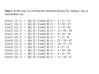 Step 2: In this step, we will find the minimum distance by visiting 1 city as
intermediate city.
Cost{2, {3}, 1} = d[2, 3] + Cost(3, Φ, 1) = 2 + 11 = 13
Cost{2, {4}, 1} = d[2, 4] + Cost(4, Φ, 1) = 5 + 10 = 15
Cost{2, {5}, 1} = d[2, 5] + Cost(5, Φ, 1) = 11 + 9 = 20
Cost{3, {2}, 1} = d[3, 2] + Cost(2, Φ, 1) = 12 + 24 = 36
Cost{3, {4}, 1} = d[3, 4] + Cost(4, Φ, 1) = 8 + 10 = 18
Cost{3, {5}, 1} = d[3, 5] + Cost(5, Φ, 1) = 7 + 9 = 16
Cost{4, {2}, 1} = d[4, 2] + Cost(2, Φ, 1) = 23 + 24 = 47
Cost{4, {3}, 1} = d[4, 3] + Cost(3, Φ, 1) = 24 + 11 = 35
Cost{4, {5}, 1} = d[4, 5] + Cost(5, Φ, 1) = 6 + 9 = 15
Cost{5, {2}, 1} = d[5, 2] + Cost(2, Φ, 1) = 4 + 24 = 28
Cost{5, {3}, 1} = d[5, 3] + Cost(3, Φ, 1) = 8 + 11 = 19
Cost{5, {4}, 1} = d[5, 4] + Cost(4, Φ, 1) = 11 + 10 = 21
 