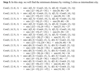Step 3: In this step, we will find the minimum distance by visiting 2 cities as intermediate city.
Cost(2, {3, 4}, 1) = min { d[2, 3] + Cost(3, {4}, 1), d[2, 4] + Cost(4, {3}, 1)]}
= min { [2 + 18], [5 + 35] } = min{20, 40} = 20
Cost(2, {4, 5}, 1) = min { d[2, 4] + Cost(4, {5}, 1), d[2, 5] + Cost(5, {4}, 1)]}
= min { [5 + 15], [11 + 21] } = min{20, 32} = 20
Cost(2, {3, 5}, 1) = min { d[2, 3] + Cost(3, {4}, 1), d[2, 4] + Cost(4, {3}, 1)]}
= min { [2 + 18], [5 + 35] } = min{20, 40} = 20
Cost(3, {2, 4}, 1) = min { d[3, 2] + Cost(2, {4}, 1), d[3, 4] + Cost(4, {2}, 1)]}
= min { [12 + 15], [8 + 47] } = min{27, 55} = 27
Cost(3, {4, 5}, 1) = min { d[3, 4] + Cost(4, {5}, 1), d[3, 5] + Cost(5, {4}, 1)]}
= min { [8 + 15], [7 + 21] } = min{23, 28} = 23
Cost(3, {2, 5}, 1) = min { d[3, 2] + Cost(2, {5}, 1), d[3, 5] + Cost(5, {2}, 1)]}
= min { [12 + 20], [7 + 28] } = min{32, 35} = 32
Cost(4, {2, 3}, 1) = min{ d[4, 2] + Cost(2, {3}, 1), d[4, 3] + Cost(3, {2}, 1)]}
= min { [23 + 13], [24 + 36] } = min{36, 60} = 36
Cost(4, {3, 5}, 1) = min{ d[4, 3] + Cost(3, {5}, 1), d[4, 5] + Cost(5, {3}, 1)]}
= min { [24 + 16], [6 + 19] } = min{40, 25} = 25
Cost(4, {2, 5}, 1) = min{ d[4, 2] + Cost(2, {5}, 1), d[4, 5] + Cost(5, {2}, 1)]}
= min { [23 + 20], [6 + 28] } = min{43, 34} = 34
Cost(5, {2, 3}, 1) = min{ d[5, 2] + Cost(2, {3}, 1), d[5, 3] + Cost(3, {2}, 1)]}
= min { [4 + 13], [8 + 36] } = min{17, 44} = 17
Cost(5, {3, 4}, 1) = min{ d[5, 3] + Cost(3, {4}, 1), d[5, 4] + Cost(4, {3}, 1)]}
= min { [8 + 18], [11 + 35] } = min{26, 46} = 26
Cost(5, {2, 4}, 1) = min{ d[5, 2] + Cost(2, {4}, 1), d[5, 4] + Cost(4, {2}, 1)]}
= min { [4 + 15], [11 + 47] } = min{19, 58} = 19
 