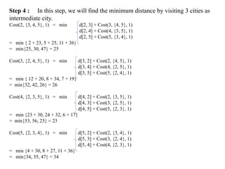 Step 4 : In this step, we will find the minimum distance by visiting 3 cities as
intermediate city.
Cost(2, {3, 4, 5}, 1) = min d[2, 3] + Cost(3, {4, 5}, 1)
d[2, 4] + Cost(4, {3, 5}, 1)
d[2, 5] + Cost(5, {3, 4}, 1)
= min { 2 + 23, 5 + 25, 11 + 36}
= min{25, 30, 47} = 25
Cost(3, {2, 4, 5}, 1) = min d[3, 2] + Cost(2, {4, 5}, 1)
d[3, 4] + Cost(4, {2, 5}, 1)
d[3, 5] + Cost(5, {2, 4}, 1)
= min { 12 + 20, 8 + 34, 7 + 19}
= min{32, 42, 26} = 26
Cost(4, {2, 3, 5}, 1) = min d[4, 2] + Cost(2, {3, 5}, 1)
d[4, 3] + Cost(3, {2, 5}, 1)
d[4, 5] + Cost(5, {2, 3}, 1)
= min {23 + 30, 24 + 32, 6 + 17}
= min{53, 56, 23} = 23
Cost(5, {2, 3, 4}, 1) = min d[5, 2] + Cost(2, {3, 4}, 1)
d[5, 3] + Cost(3, {2, 4}, 1)
d[5, 4] + Cost(4, {2, 3}, 1)
= min {4 + 30, 8 + 27, 11 + 36}
= min{34, 35, 47} = 34
 