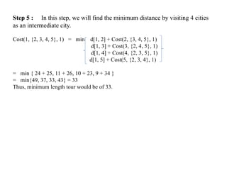Step 5 : In this step, we will find the minimum distance by visiting 4 cities
as an intermediate city.
Cost(1, {2, 3, 4, 5}, 1) = min d[1, 2] + Cost(2, {3, 4, 5}, 1)
d[1, 3] + Cost(3, {2, 4, 5}, 1)
d[1, 4] + Cost(4, {2, 3, 5}, 1)
d[1, 5] + Cost(5, {2, 3, 4}, 1)
= min { 24 + 25, 11 + 26, 10 + 23, 9 + 34 }
= min{49, 37, 33, 43} = 33
Thus, minimum length tour would be of 33.
 