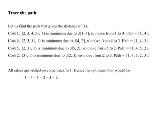 Trace the path:
Let us find the path that gives the distance of 33.
Cost(1, {2, 3, 4, 5}, 1) is minimum due to d[1, 4], so move from 1 to 4. Path = {1, 4}.
Cost(4, {2, 3, 5}, 1) is minimum due to d[4, 5], so move from 4 to 5. Path = {1, 4, 5}.
Cost(5, {2, 3}, 1) is minimum due to d[5, 2], so move from 5 to 2. Path = {1, 4, 5, 2}.
Cost(2, {3}, 1) is minimum due to d[2, 3], so move from 2 to 3. Path = {1, 4, 5, 2, 3}.
All cities are visited so come back to 1. Hence the optimum tour would be
1 – 4 – 5 – 2 – 3 – 1.
 