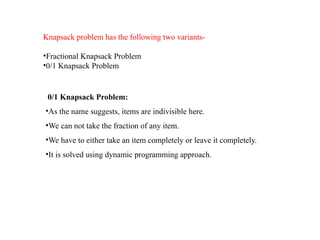 Knapsack problem has the following two variants-
•Fractional Knapsack Problem
•0/1 Knapsack Problem
0/1 Knapsack Problem:
•As the name suggests, items are indivisible here.
•We can not take the fraction of any item.
•We have to either take an item completely or leave it completely.
•It is solved using dynamic programming approach.
 