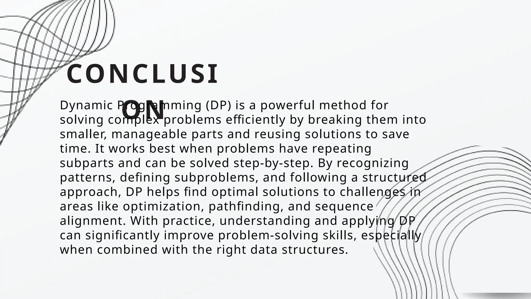 CONCLUSI
ON
Dynamic Programming (DP) is a powerful method for
solving complex problems efficiently by breaking them into
smaller, manageable parts and reusing solutions to save
time. It works best when problems have repeating
subparts and can be solved step-by-step. By recognizing
patterns, defining subproblems, and following a structured
approach, DP helps find optimal solutions to challenges in
areas like optimization, pathfinding, and sequence
alignment. With practice, understanding and applying DP
can significantly improve problem-solving skills, especially
when combined with the right data structures.
 
