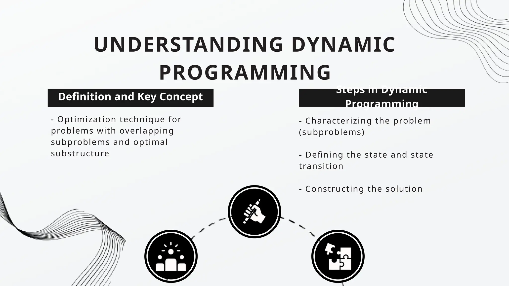 Steps in Dynamic
Programming
UNDERSTANDING DYNAMIC
PROGRAMMING
- Optimization technique for
problems with overlapping
subproblems and optimal
substructure
Definition and Key Concept
- Characterizing the problem
(subproblems)
- Defining the state and state
transition
- Constructing the solution
 