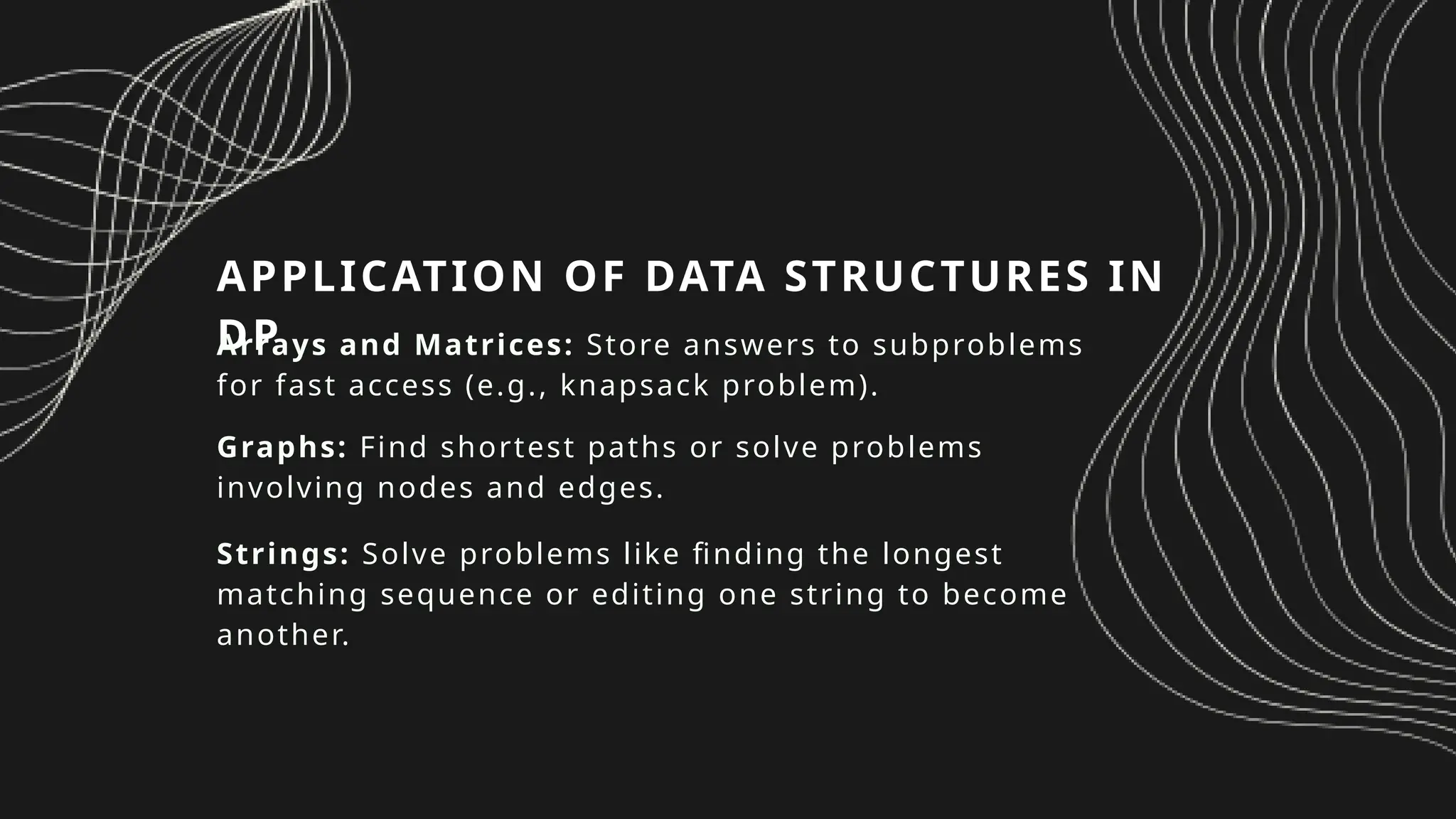 APPLICATION OF DATA STRUCTURES IN
DP
Arrays and Matrices: Store answers to subproblems
for fast access (e.g., knapsack problem).
Graphs: Find shortest paths or solve problems
involving nodes and edges.
Strings: Solve problems like finding the longest
matching sequence or editing one string to become
another.
 