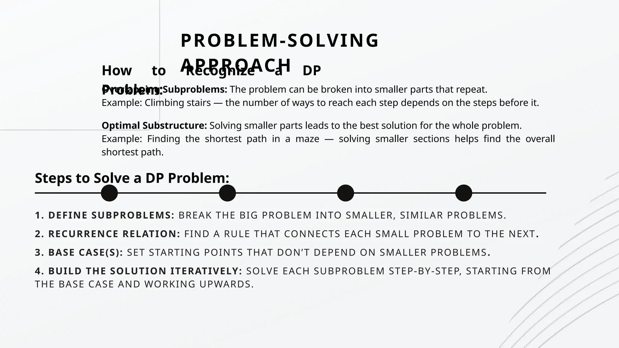 1. DEFINE SUBPROBLEMS: BREAK THE BIG PROBLEM INTO SMALLER, SIMILAR PROBLEMS.
PROBLEM-SOLVING
APPROACH
How to Recognize a DP
Problem:
Overlapping Subproblems: The problem can be broken into smaller parts that repeat.
Example: Climbing stairs — the number of ways to reach each step depends on the steps before it.
Optimal Substructure: Solving smaller parts leads to the best solution for the whole problem.
Example: Finding the shortest path in a maze — solving smaller sections helps find the overall
shortest path.
Steps to Solve a DP Problem:
2. RECURRENCE RELATION: FIND A RULE THAT CONNECTS EACH SMALL PROBLEM TO THE NEXT.
3. BASE CASE(S): SET STARTING POINTS THAT DON’T DEPEND ON SMALLER PROBLEMS.
4. BUILD THE SOLUTION ITERATIVELY: SOLVE EACH SUBPROBLEM STEP-BY-STEP, STARTING FROM
THE BASE CASE AND WORKING UPWARDS.
 