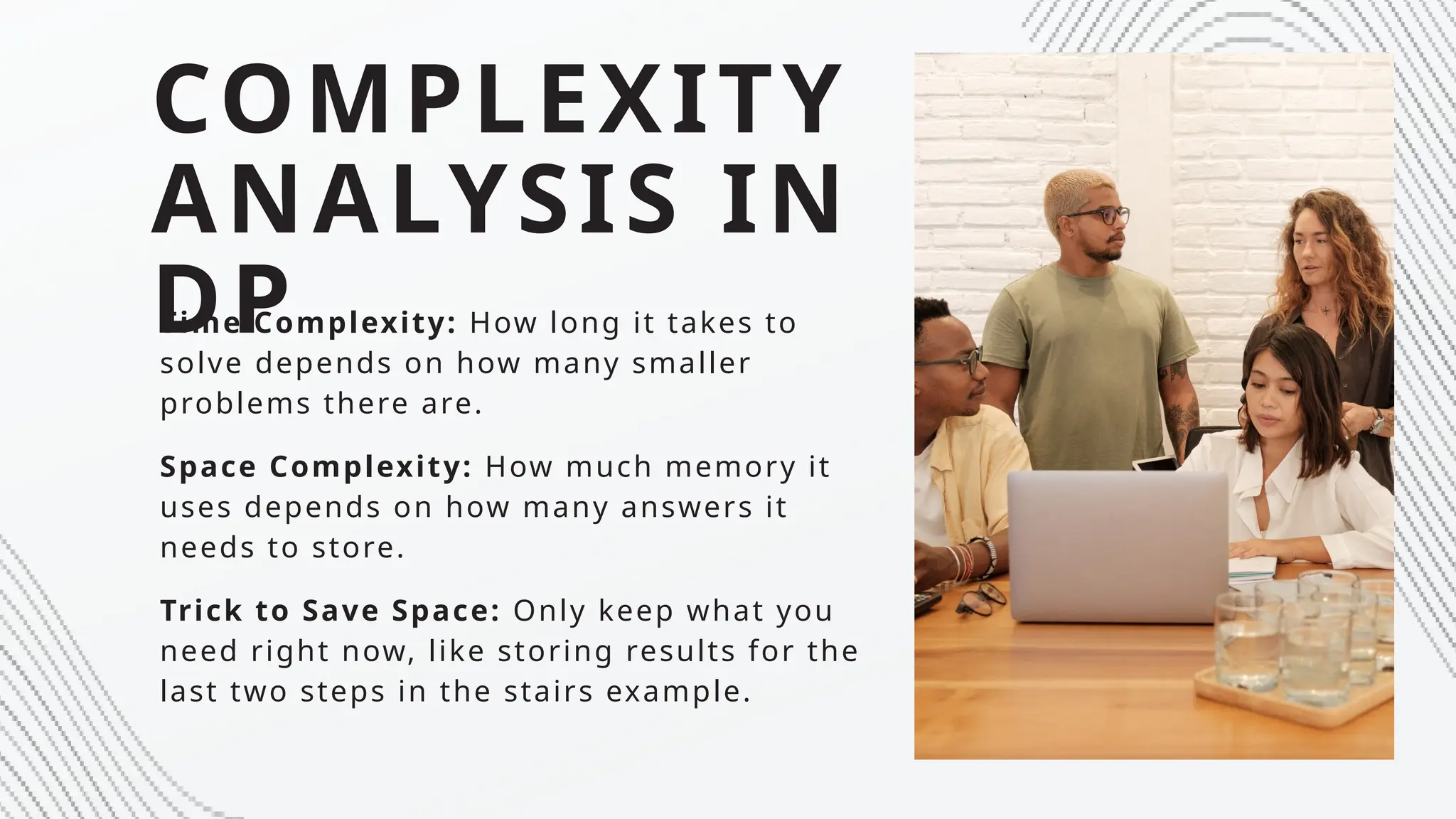 COMPLEXITY
ANALYSIS IN
DP
Time Complexity: How long it takes to
solve depends on how many smaller
problems there are.
Space Complexity: How much memory it
uses depends on how many answers it
needs to store.
Trick to Save Space: Only keep what you
need right now, like storing results for the
last two steps in the stairs example.
 