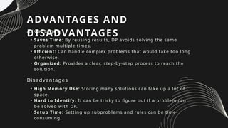 ADVANTAGES AND
DISADVANTAGES
Advantages
• Saves Time: By reusing results, DP avoids solving the same
problem multiple times.
• Efficient: Can handle complex problems that would take too long
otherwise.
• Organized: Provides a clear, step-by-step process to reach the
solution.
Disadvantages
• High Memory Use: Storing many solutions can take up a lot of
space.
• Hard to Identify: It can be tricky to figure out if a problem can
be solved with DP.
• Setup Time: Setting up subproblems and rules can be time-
consuming.
 