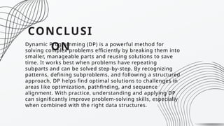 CONCLUSI
ON
Dynamic Programming (DP) is a powerful method for
solving complex problems efficiently by breaking them into
smaller, manageable parts and reusing solutions to save
time. It works best when problems have repeating
subparts and can be solved step-by-step. By recognizing
patterns, defining subproblems, and following a structured
approach, DP helps find optimal solutions to challenges in
areas like optimization, pathfinding, and sequence
alignment. With practice, understanding and applying DP
can significantly improve problem-solving skills, especially
when combined with the right data structures.
 