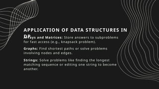 APPLICATION OF DATA STRUCTURES IN
DP
Arrays and Matrices: Store answers to subproblems
for fast access (e.g., knapsack problem).
Graphs: Find shortest paths or solve problems
involving nodes and edges.
Strings: Solve problems like finding the longest
matching sequence or editing one string to become
another.
 