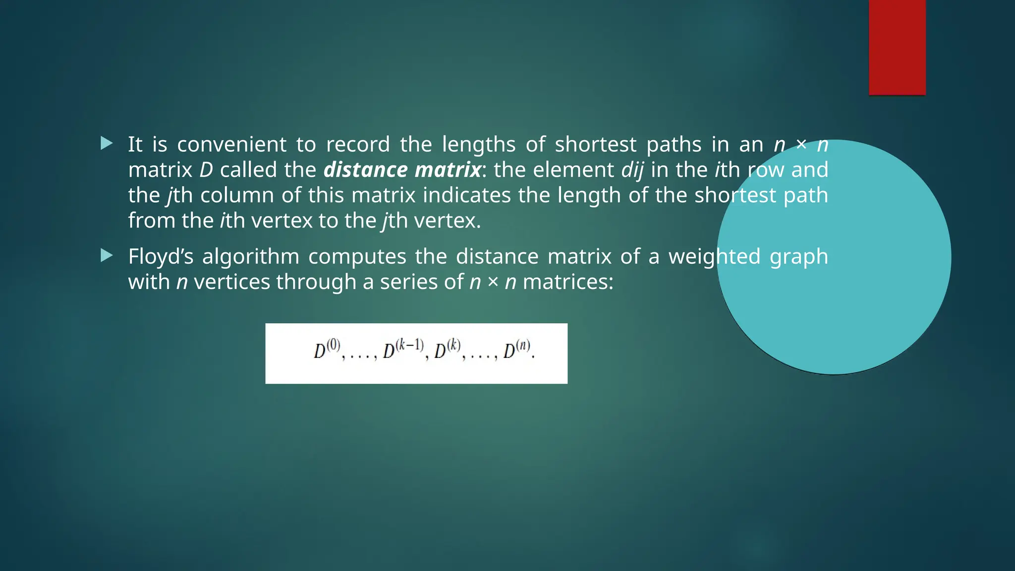  It is convenient to record the lengths of shortest paths in an n × n
matrix D called the distance matrix: the element dij in the ith row and
the jth column of this matrix indicates the length of the shortest path
from the ith vertex to the jth vertex.
 Floyd’s algorithm computes the distance matrix of a weighted graph
with n vertices through a series of n × n matrices:
 