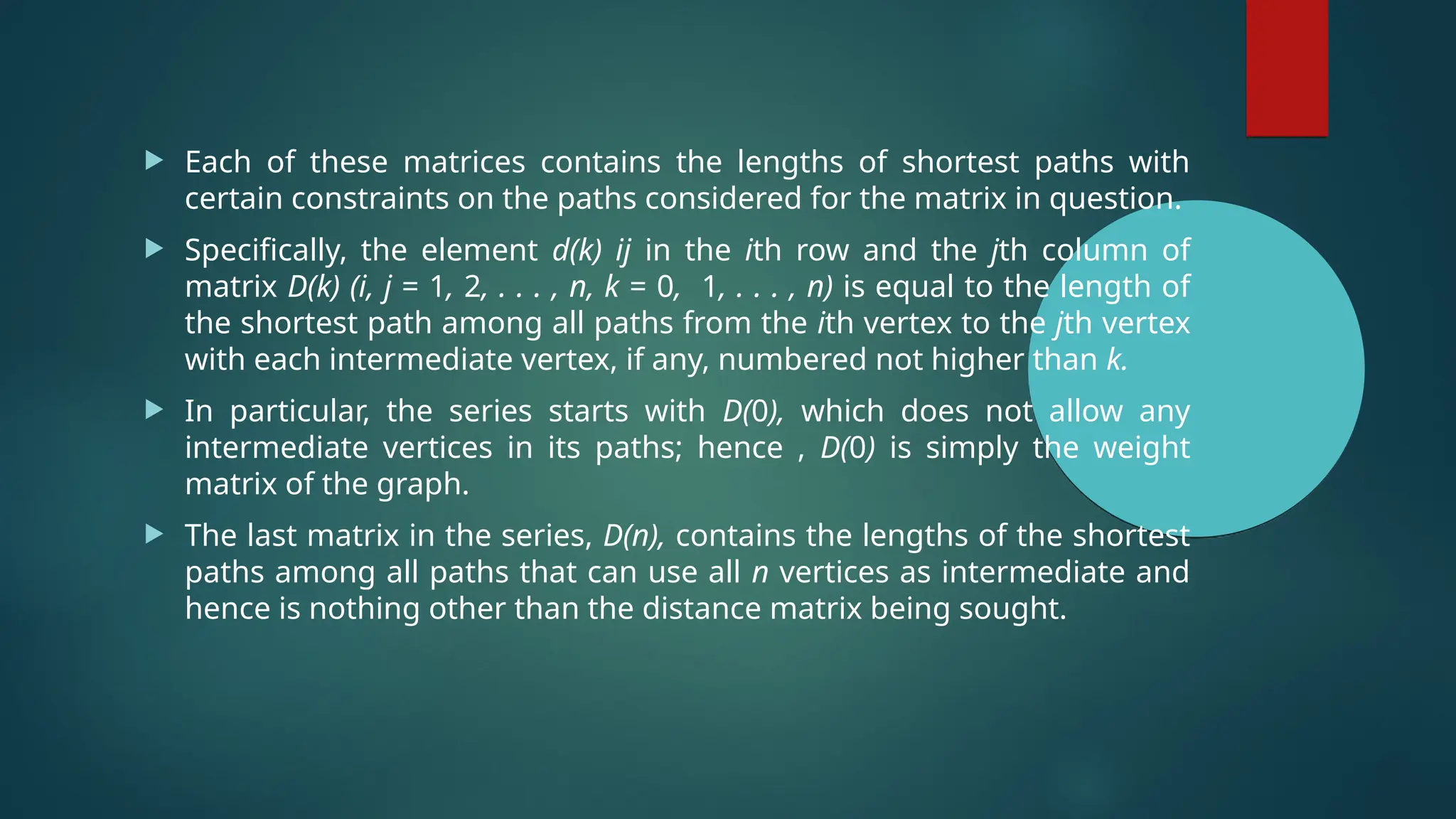  Each of these matrices contains the lengths of shortest paths with
certain constraints on the paths considered for the matrix in question.
 Specifically, the element d(k) ij in the ith row and the jth column of
matrix D(k) (i, j = 1, 2, . . . , n, k = 0, 1, . . . , n) is equal to the length of
the shortest path among all paths from the ith vertex to the jth vertex
with each intermediate vertex, if any, numbered not higher than k.
 In particular, the series starts with D(0), which does not allow any
intermediate vertices in its paths; hence , D(0) is simply the weight
matrix of the graph.
 The last matrix in the series, D(n), contains the lengths of the shortest
paths among all paths that can use all n vertices as intermediate and
hence is nothing other than the distance matrix being sought.
 