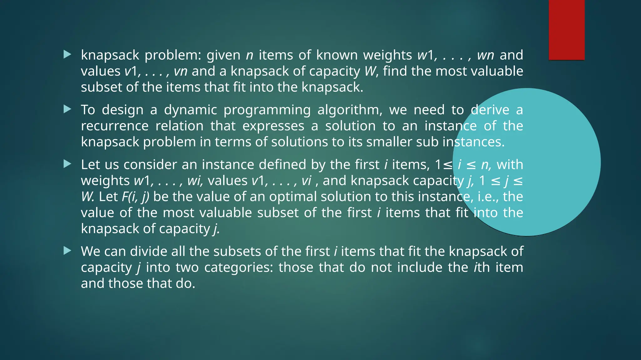  knapsack problem: given n items of known weights w1, . . . , wn and
values v1, . . . , vn and a knapsack of capacity W, find the most valuable
subset of the items that fit into the knapsack.
 To design a dynamic programming algorithm, we need to derive a
recurrence relation that expresses a solution to an instance of the
knapsack problem in terms of solutions to its smaller sub instances.
 Let us consider an instance defined by the first i items, 1≤ i ≤ n, with
weights w1, . . . , wi, values v1, . . . , vi , and knapsack capacity j, 1 ≤ j ≤
W. Let F(i, j) be the value of an optimal solution to this instance, i.e., the
value of the most valuable subset of the first i items that fit into the
knapsack of capacity j.
 We can divide all the subsets of the first i items that fit the knapsack of
capacity j into two categories: those that do not include the ith item
and those that do.
 
