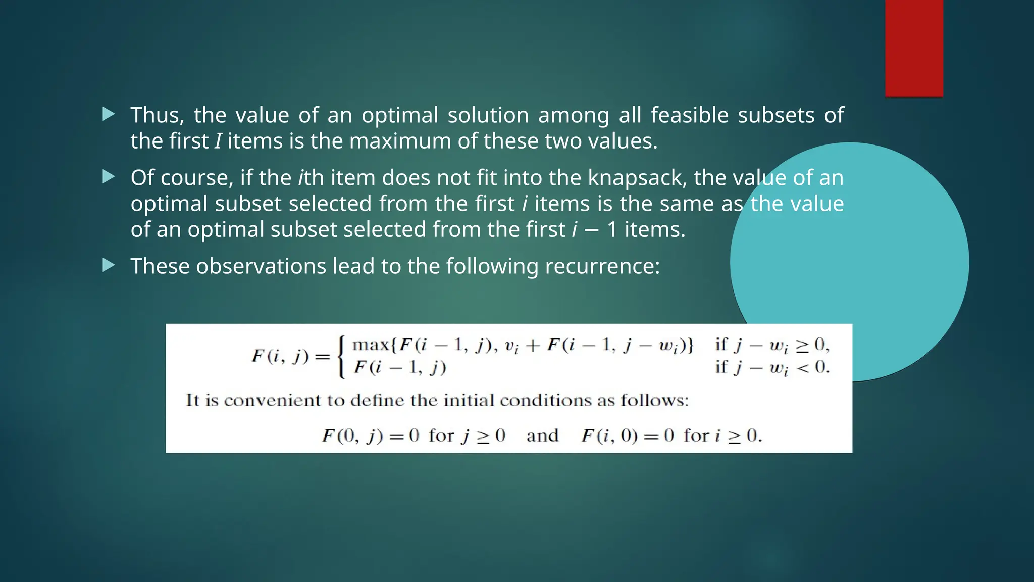  Thus, the value of an optimal solution among all feasible subsets of
the first I items is the maximum of these two values.
 Of course, if the ith item does not fit into the knapsack, the value of an
optimal subset selected from the first i items is the same as the value
of an optimal subset selected from the first i − 1 items.
 These observations lead to the following recurrence:
 