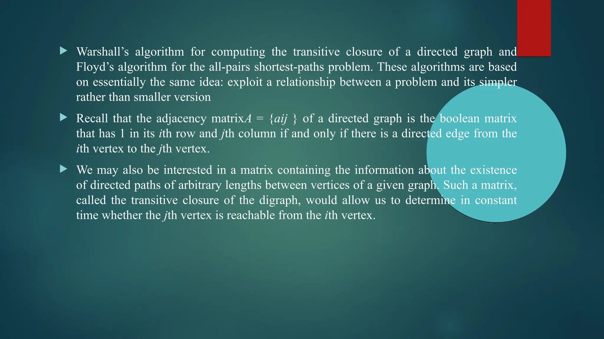  Warshall’s algorithm for computing the transitive closure of a directed graph and
Floyd’s algorithm for the all-pairs shortest-paths problem. These algorithms are based
on essentially the same idea: exploit a relationship between a problem and its simpler
rather than smaller version
 Recall that the adjacency matrixA = {aij } of a directed graph is the boolean matrix
that has 1 in its ith row and jth column if and only if there is a directed edge from the
ith vertex to the jth vertex.
 We may also be interested in a matrix containing the information about the existence
of directed paths of arbitrary lengths between vertices of a given graph. Such a matrix,
called the transitive closure of the digraph, would allow us to determine in constant
time whether the jth vertex is reachable from the ith vertex.
 