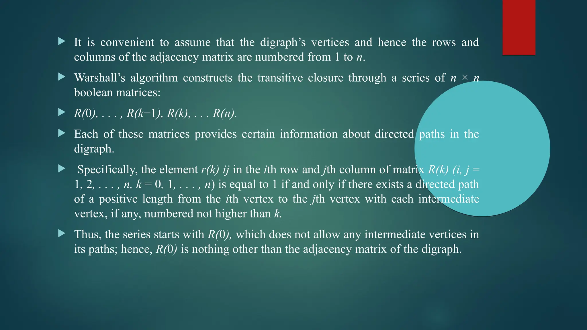  It is convenient to assume that the digraph’s vertices and hence the rows and
columns of the adjacency matrix are numbered from 1 to n.
 Warshall’s algorithm constructs the transitive closure through a series of n × n
boolean matrices:
 R(0), . . . , R(k−1), R(k), . . . R(n).
 Each of these matrices provides certain information about directed paths in the
digraph.
 Specifically, the element r(k) ij in the ith row and jth column of matrix R(k) (i, j =
1, 2, . . . , n, k = 0, 1, . . . , n) is equal to 1 if and only if there exists a directed path
of a positive length from the ith vertex to the jth vertex with each intermediate
vertex, if any, numbered not higher than k.
 Thus, the series starts with R(0), which does not allow any intermediate vertices in
its paths; hence, R(0) is nothing other than the adjacency matrix of the digraph.
 