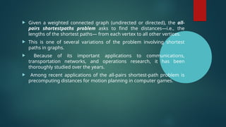  Given a weighted connected graph (undirected or directed), the all-
pairs shortestpaths problem asks to find the distances—i.e., the
lengths of the shortest paths— from each vertex to all other vertices.
 This is one of several variations of the problem involving shortest
paths in graphs.
 Because of its important applications to communications,
transportation networks, and operations research, it has been
thoroughly studied over the years.
 Among recent applications of the all-pairs shortest-path problem is
precomputing distances for motion planning in computer games.
 