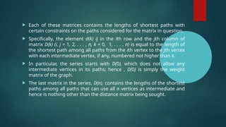  Each of these matrices contains the lengths of shortest paths with
certain constraints on the paths considered for the matrix in question.
 Specifically, the element d(k) ij in the ith row and the jth column of
matrix D(k) (i, j = 1, 2, . . . , n, k = 0, 1, . . . , n) is equal to the length of
the shortest path among all paths from the ith vertex to the jth vertex
with each intermediate vertex, if any, numbered not higher than k.
 In particular, the series starts with D(0), which does not allow any
intermediate vertices in its paths; hence , D(0) is simply the weight
matrix of the graph.
 The last matrix in the series, D(n), contains the lengths of the shortest
paths among all paths that can use all n vertices as intermediate and
hence is nothing other than the distance matrix being sought.
 