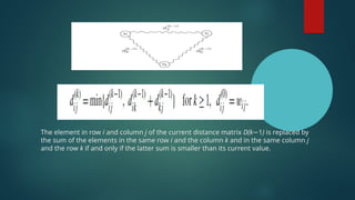 The element in row i and column j of the current distance matrix D(k−1) is replaced by
the sum of the elements in the same row i and the column k and in the same column j
and the row k if and only if the latter sum is smaller than its current value.
 