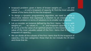  knapsack problem: given n items of known weights w1, . . . , wn and
values v1, . . . , vn and a knapsack of capacity W, find the most valuable
subset of the items that fit into the knapsack.
 To design a dynamic programming algorithm, we need to derive a
recurrence relation that expresses a solution to an instance of the
knapsack problem in terms of solutions to its smaller sub instances.
 Let us consider an instance defined by the first i items, 1≤ i ≤ n, with
weights w1, . . . , wi, values v1, . . . , vi , and knapsack capacity j, 1 ≤ j ≤
W. Let F(i, j) be the value of an optimal solution to this instance, i.e., the
value of the most valuable subset of the first i items that fit into the
knapsack of capacity j.
 We can divide all the subsets of the first i items that fit the knapsack of
capacity j into two categories: those that do not include the ith item
and those that do.
 